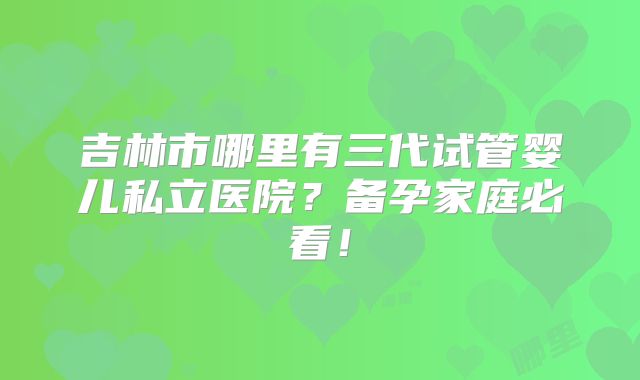 吉林市哪里有三代试管婴儿私立医院？备孕家庭必看！