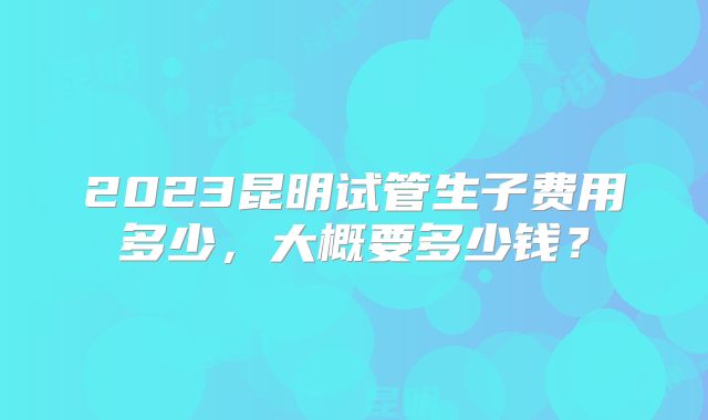 2023昆明试管生子费用多少，大概要多少钱？