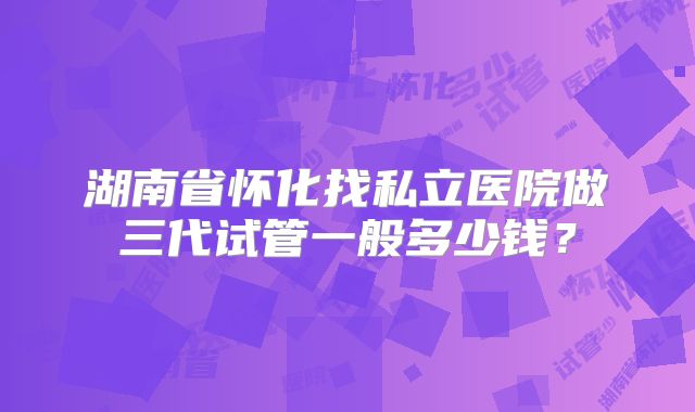 湖南省怀化找私立医院做三代试管一般多少钱？