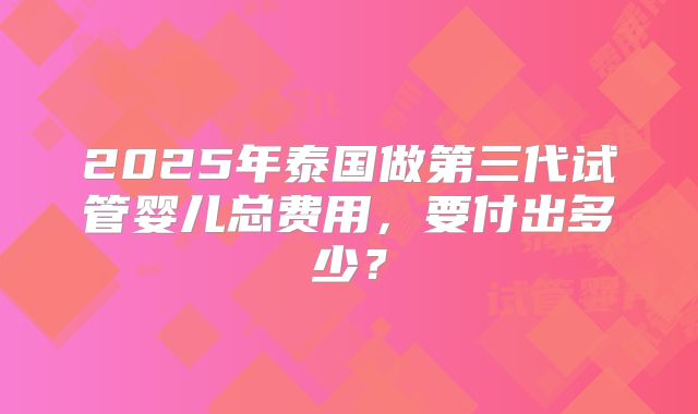 2025年泰国做第三代试管婴儿总费用,要付出多少?