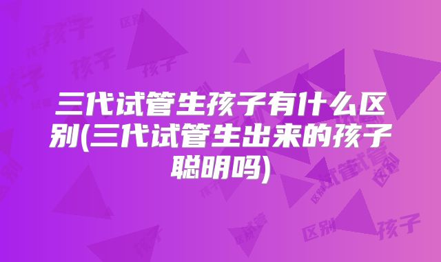 三代试管生孩子有什么区别(三代试管生出来的孩子聪明吗)