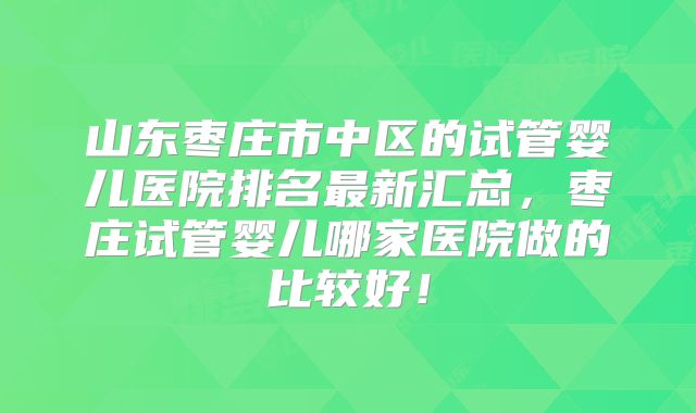 山东枣庄市中区的试管婴儿医院排名最新汇总，枣庄试管婴儿哪家医院做的比较好！