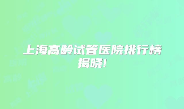 上海高龄试管医院排行榜揭晓!