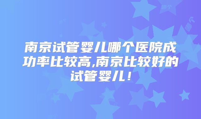 南京试管婴儿哪个医院成功率比较高,南京比较好的试管婴儿!