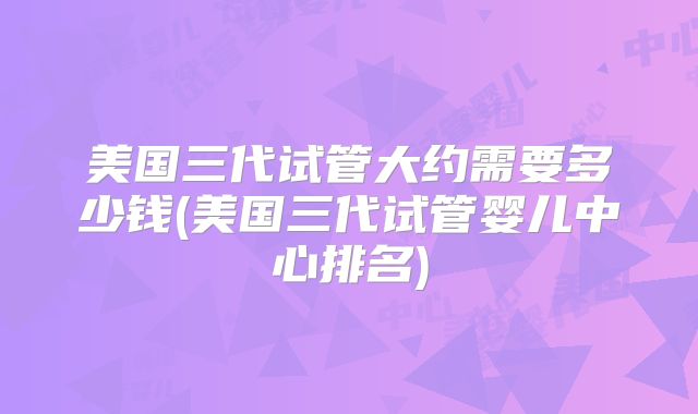 美国三代试管大约需要多少钱(美国三代试管婴儿中心排名)