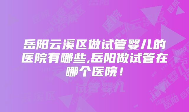岳阳云溪区做试管婴儿的医院有哪些,岳阳做试管在哪个医院！