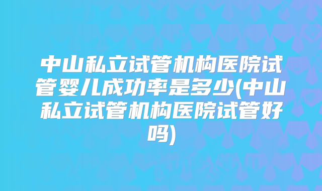 中山私立试管机构医院试管婴儿成功率是多少(中山私立试管机构医院试管好吗)