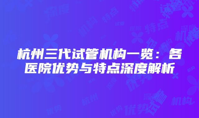 杭州三代试管机构一览：各医院优势与特点深度解析
