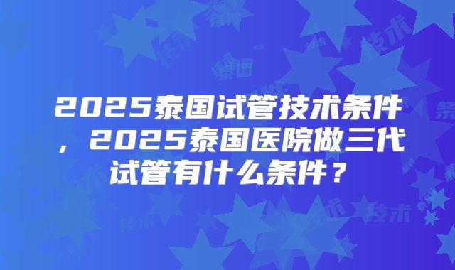 2025泰国试管技术条件，2025泰国医院做三代试管有什么条件？