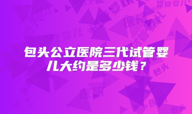 包头公立医院三代试管婴儿大约是多少钱?