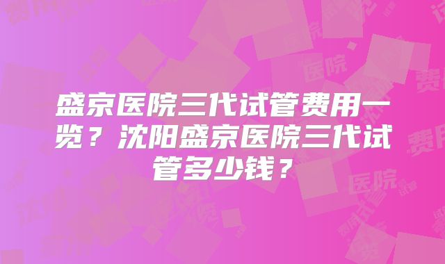 盛京医院三代试管费用一览？沈阳盛京医院三代试管多少钱？