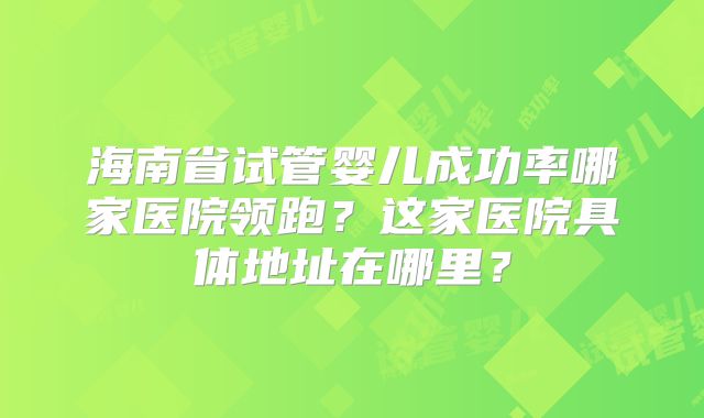 海南省试管婴儿成功率哪家医院领跑?这家医院具体地址在哪里?