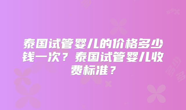 泰国试管婴儿的价格多少钱一次?泰国试管婴儿收费标准?