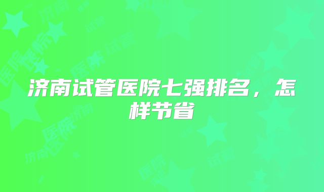 济南试管医院七强排名，怎样节省