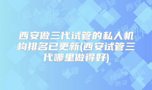西安做三代试管的私人机构排名已更新(西安试管三代哪里做得好)