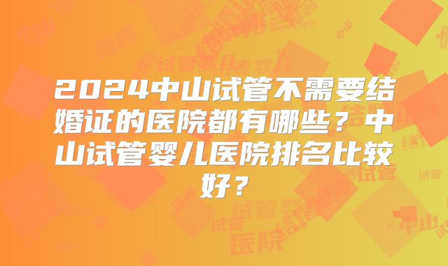 2024中山试管不需要结婚证的医院都有哪些？中山试管婴儿医院排名比较好？