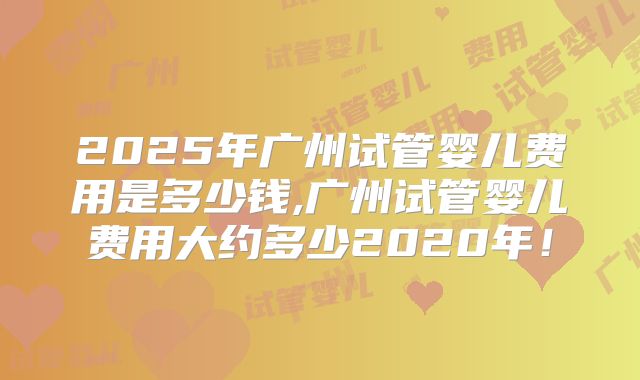 2025年广州试管婴儿费用是多少钱,广州试管婴儿费用大约多少2020年！