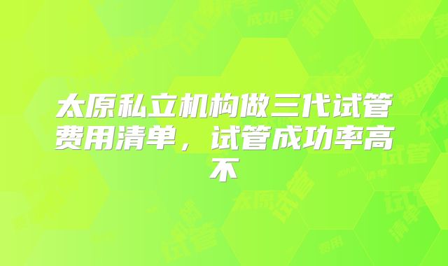 太原私立机构做三代试管费用清单，试管成功率高不