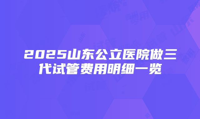 2025山东公立医院做三代试管费用明细一览