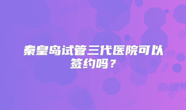 秦皇岛试管三代医院可以签约吗？
