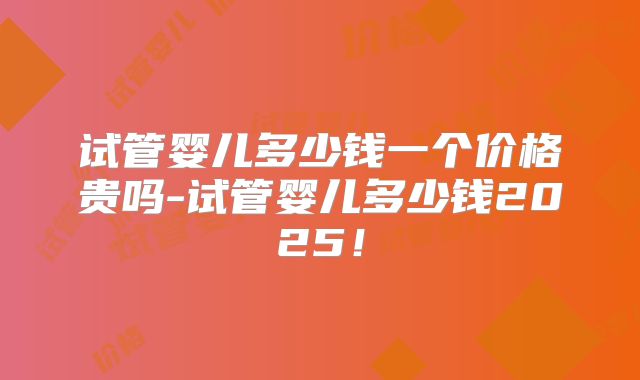 试管婴儿多少钱一个价格贵吗-试管婴儿多少钱2025!