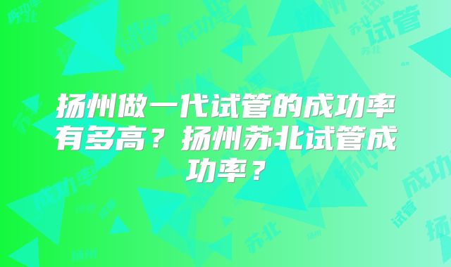 扬州做一代试管的成功率有多高？扬州苏北试管成功率？