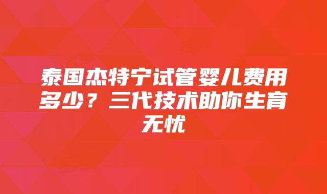 泰国杰特宁试管婴儿费用多少？三代技术助你生育无忧