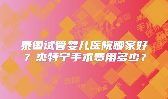 泰国试管婴儿医院哪家好?杰特宁手术费用多少?
