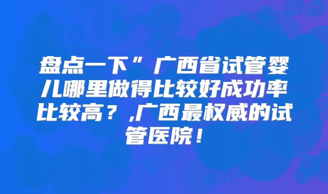 盘点一下”广西省试管婴儿哪里做得比较好成功率比较高？,广西最权威的试管医院！