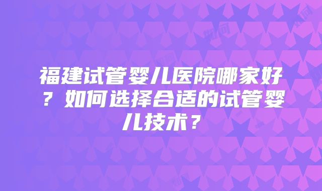 福建试管婴儿医院哪家好？如何选择合适的试管婴儿技术？