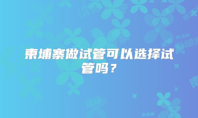 柬埔寨做试管可以选择试管吗?