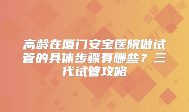 高龄在厦门安宝医院做试管的具体步骤有哪些?三代试管攻略