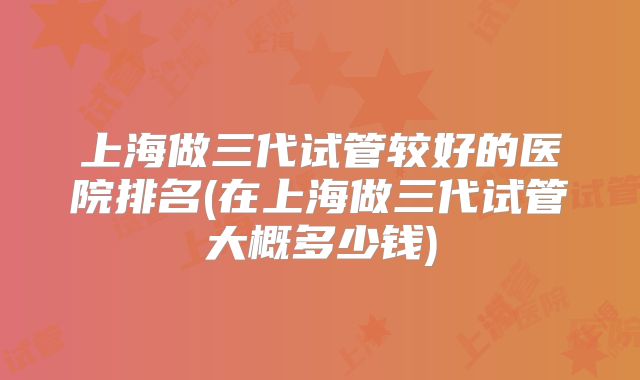 上海做三代试管较好的医院排名(在上海做三代试管大概多少钱)