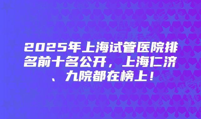 2025年上海试管医院排名前十名公开，上海仁济、九院都在榜上！