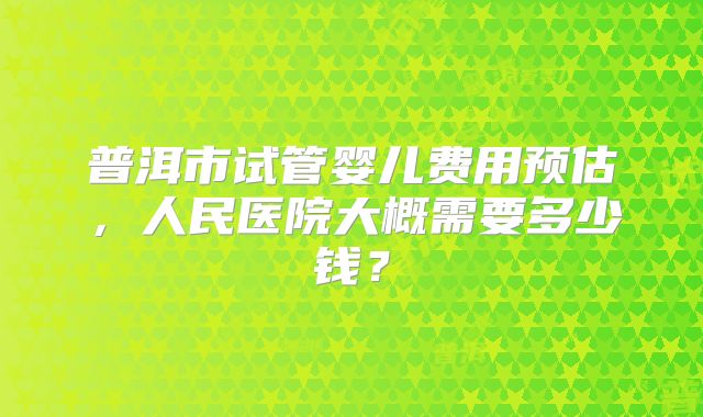 普洱市试管婴儿费用预估，人民医院大概需要多少钱？