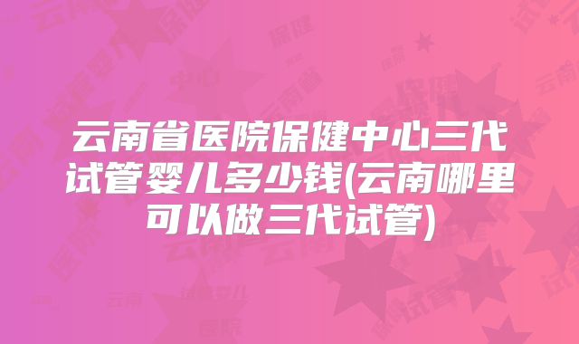 云南省医院保健中心三代试管婴儿多少钱(云南哪里可以做三代试管)