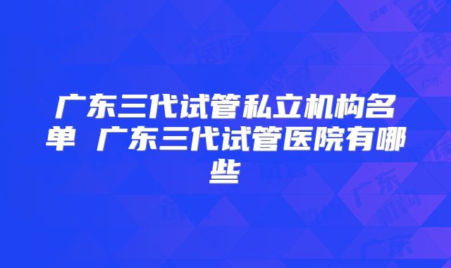 广东三代试管私立机构名单 广东三代试管医院有哪些