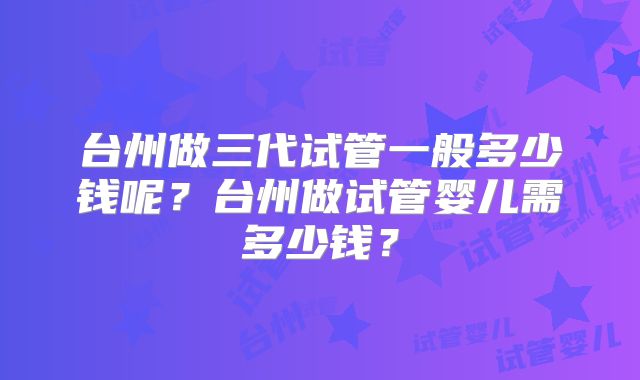台州做三代试管一般多少钱呢?台州做试管婴儿需多少钱?