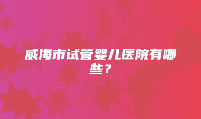 威海市试管婴儿医院有哪些？