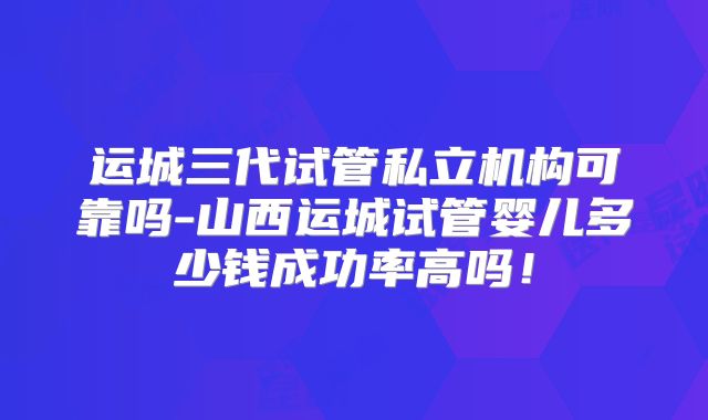 运城三代试管私立机构可靠吗-山西运城试管婴儿多少钱成功率高吗！