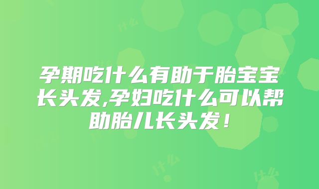 孕期吃什么有助于胎宝宝长头发,孕妇吃什么可以帮助胎儿长头发！