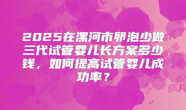 2025在漯河市卵泡少做三代试管婴儿长方案多少钱，如何提高试管婴儿成功率？