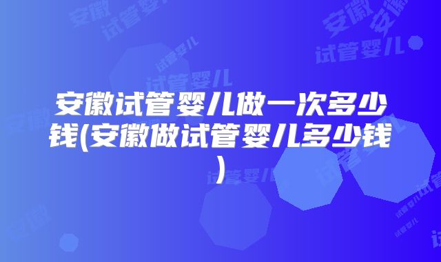 安徽试管婴儿做一次多少钱(安徽做试管婴儿多少钱)