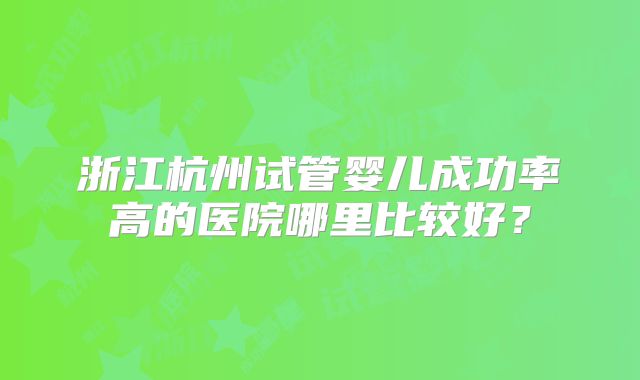 浙江杭州试管婴儿成功率高的医院哪里比较好？