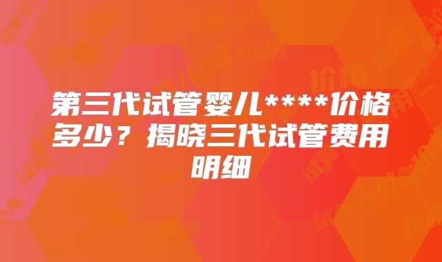 第三代试管婴儿****价格多少?揭晓三代试管费用明细