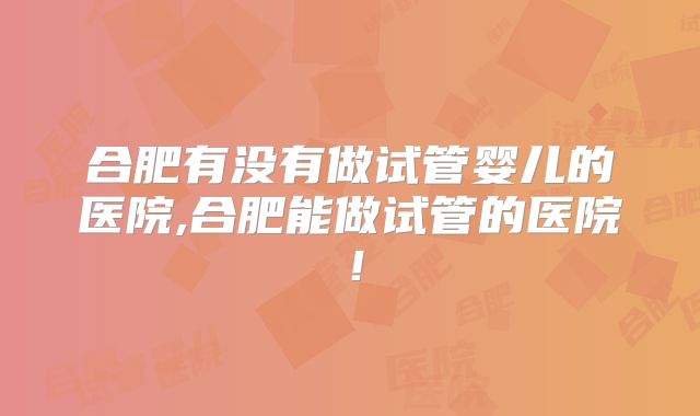 合肥有没有做试管婴儿的医院,合肥能做试管的医院！