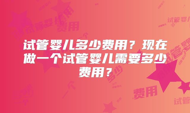 试管婴儿多少费用？现在做一个试管婴儿需要多少费用？