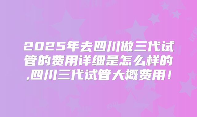 2025年去四川做三代试管的费用详细是怎么样的,四川三代试管大概费用!