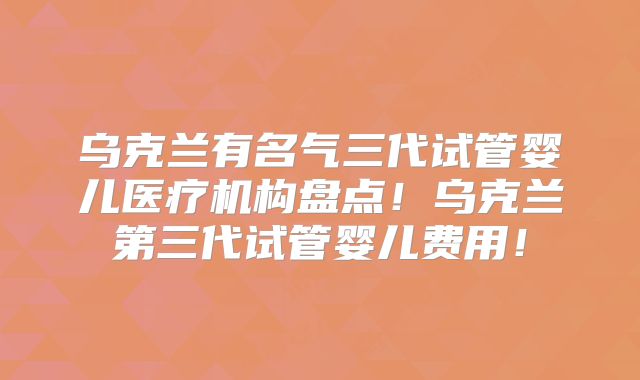 乌克兰有名气三代试管婴儿医疗机构盘点!乌克兰第三代试管婴儿费用!