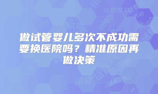 做试管婴儿多次不成功需要换医院吗？精准原因再做决策
